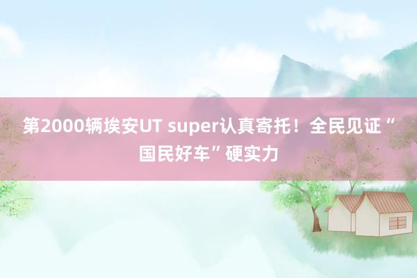 第2000辆埃安UT super认真寄托！全民见证“国民好车”硬实力